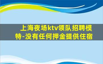 上海夜场ktv领队招聘模特-没有任何押金提供住宿